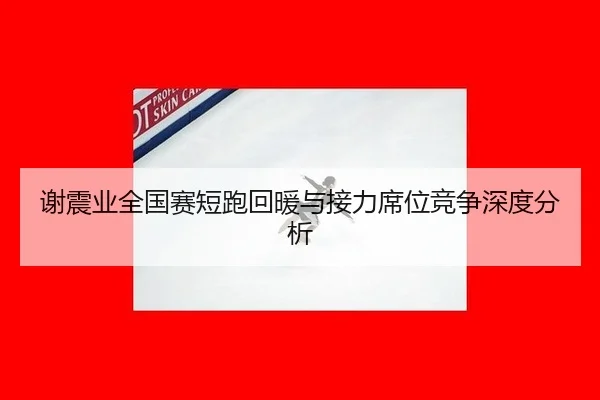 谢震业全国赛短跑回暖与接力席位竞争深度分析